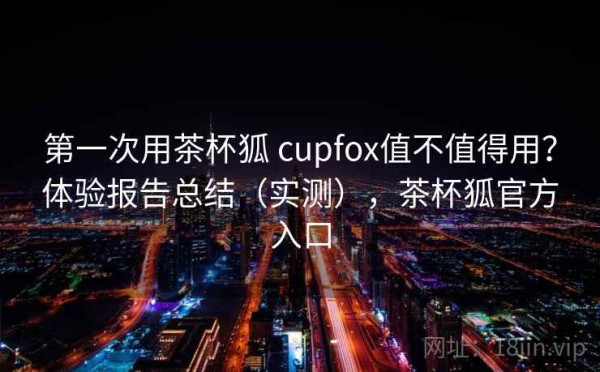 第一次用茶杯狐 cupfox值不值得用？体验报告总结（实测），茶杯狐官方入口