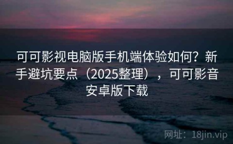 可可影视电脑版手机端体验如何？新手避坑要点（2025整理），可可影音安卓版下载