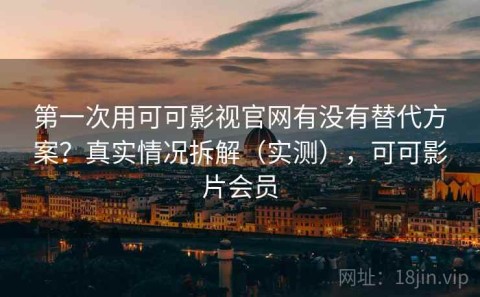 第一次用可可影视官网有没有替代方案？真实情况拆解（实测），可可影片会员