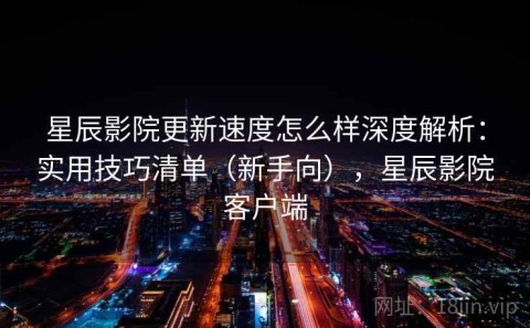 星辰影院更新速度怎么样深度解析：实用技巧清单（新手向），星辰影院客户端