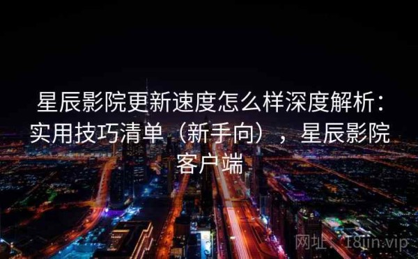 星辰影院更新速度怎么样深度解析：实用技巧清单（新手向），星辰影院客户端