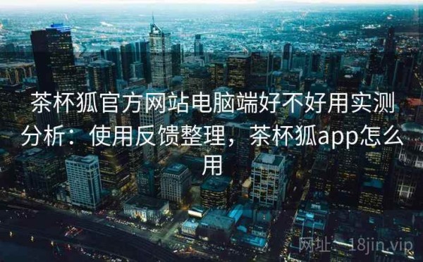 茶杯狐官方网站电脑端好不好用实测分析：使用反馈整理，茶杯狐app怎么用