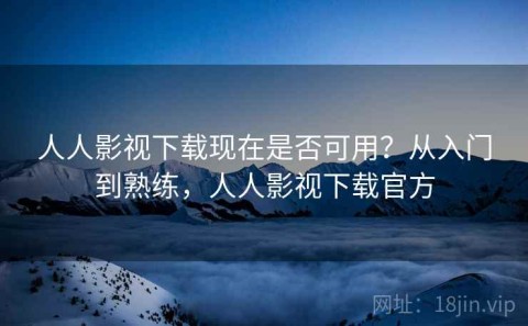人人影视下载现在是否可用？从入门到熟练，人人影视下载官方