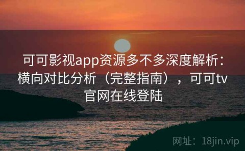 可可影视app资源多不多深度解析：横向对比分析（完整指南），可可tv官网在线登陆