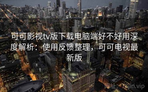 可可影视tv版下载电脑端好不好用深度解析：使用反馈整理，可可电视最新版
