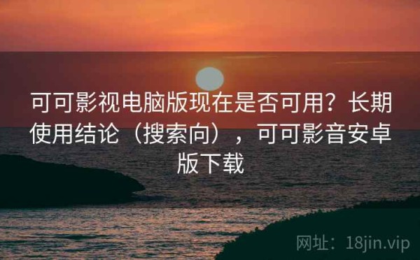 可可影视电脑版现在是否可用？长期使用结论（搜索向），可可影音安卓版下载