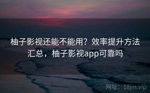 柚子影视还能不能用？效率提升方法汇总，柚子影视app可靠吗