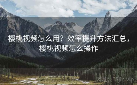 樱桃视频怎么用？效率提升方法汇总，樱桃视频怎么操作