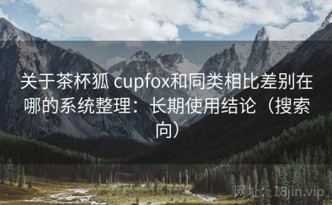关于茶杯狐 cupfox和同类相比差别在哪的系统整理：长期使用结论（搜索向）