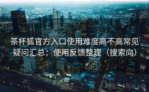 茶杯狐官方入口使用难度高不高常见疑问汇总：使用反馈整理（搜索向）