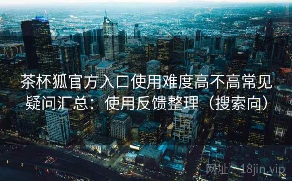 茶杯狐官方入口使用难度高不高常见疑问汇总：使用反馈整理（搜索向）