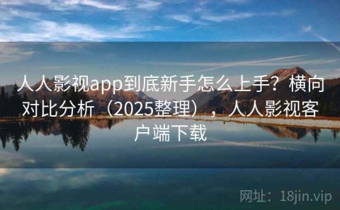 人人影视app到底新手怎么上手？横向对比分析（2025整理），人人影视客户端下载