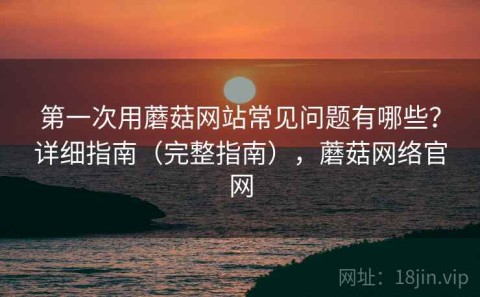 第一次用蘑菇网站常见问题有哪些？详细指南（完整指南），蘑菇网络官网