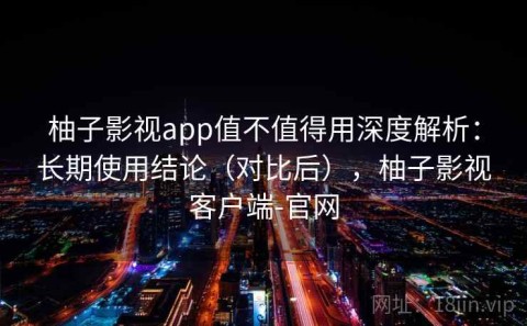 柚子影视app值不值得用深度解析：长期使用结论（对比后），柚子影视客户端-官网