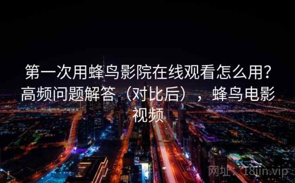 第一次用蜂鸟影院在线观看怎么用？高频问题解答（对比后），蜂鸟电影视频