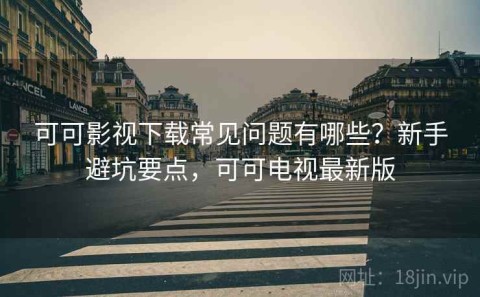 可可影视下载常见问题有哪些？新手避坑要点，可可电视最新版