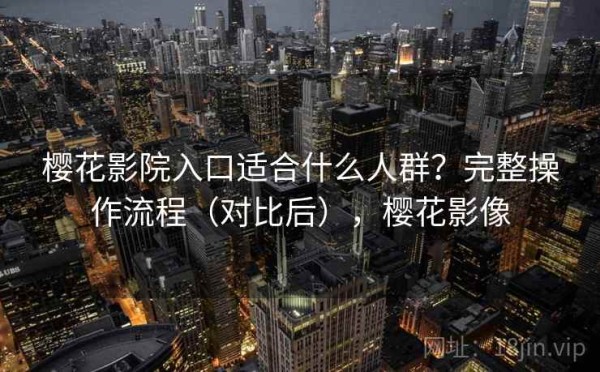 樱花影院入口适合什么人群？完整操作流程（对比后），樱花影像