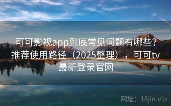 可可影视app到底常见问题有哪些？推荐使用路径（2025整理），可可tv最新登录官网