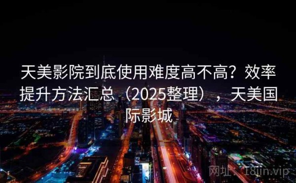 天美影院到底使用难度高不高？效率提升方法汇总（2025整理），天美国际影城