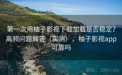 第一次用柚子影视下载加载是否稳定？高频问题解答（实测），柚子影视app可靠吗
