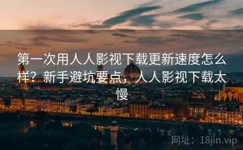 第一次用人人影视下载更新速度怎么样？新手避坑要点，人人影视下载太慢