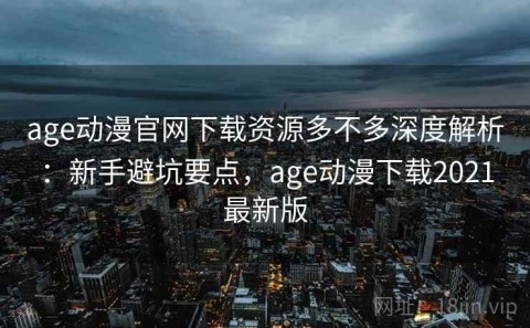 age动漫官网下载资源多不多深度解析：新手避坑要点，age动漫下载2021最新版
