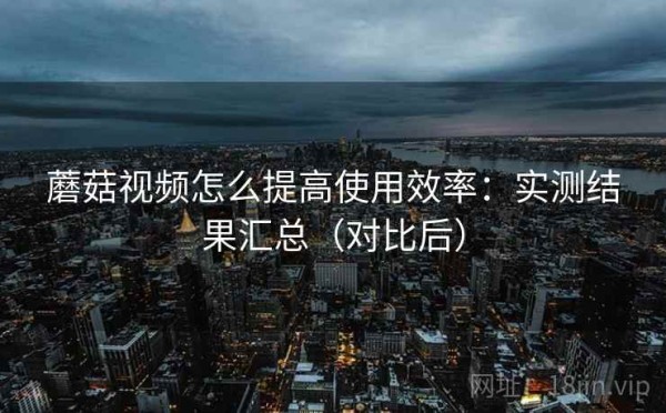 蘑菇视频怎么提高使用效率：实测结果汇总（对比后）