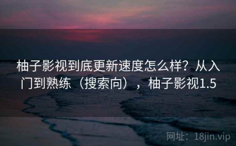 柚子影视到底更新速度怎么样？从入门到熟练（搜索向），柚子影视1.5