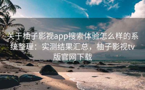 关于柚子影视app搜索体验怎么样的系统整理：实测结果汇总，柚子影视tv版官网下载