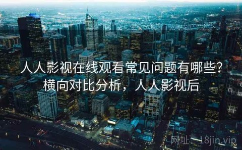 人人影视在线观看常见问题有哪些？横向对比分析，人人影视后