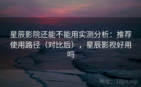 星辰影院还能不能用实测分析：推荐使用路径（对比后），星辰影视好用吗