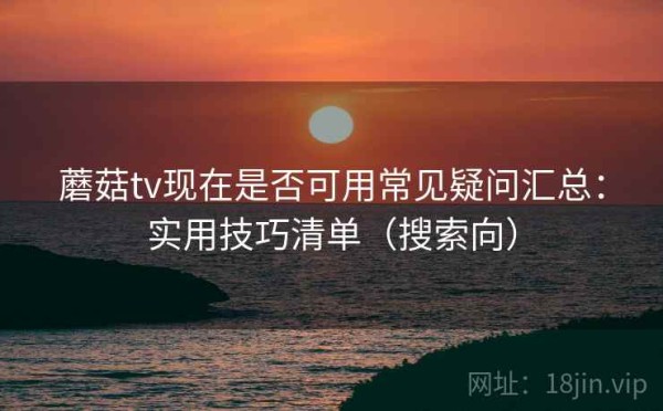蘑菇tv现在是否可用常见疑问汇总：实用技巧清单（搜索向）