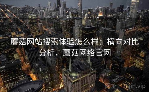蘑菇网站搜索体验怎么样：横向对比分析，蘑菇网络官网