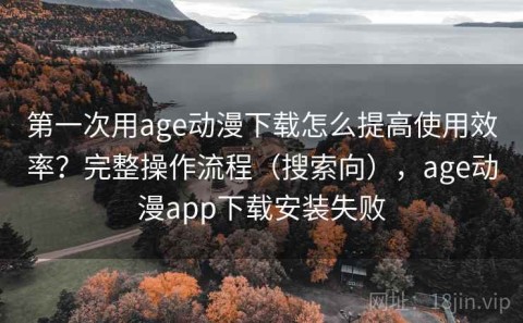 第一次用age动漫下载怎么提高使用效率？完整操作流程（搜索向），age动漫app下载安装失败