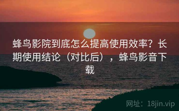 蜂鸟影院到底怎么提高使用效率？长期使用结论（对比后），蜂鸟影音下载