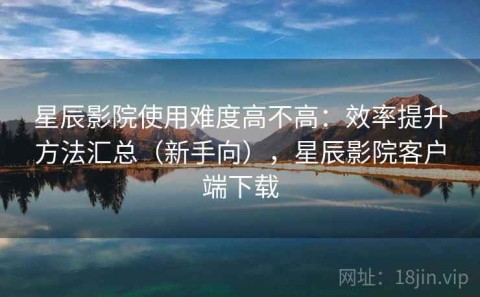 星辰影院使用难度高不高：效率提升方法汇总（新手向），星辰影院客户端下载