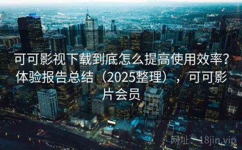 可可影视下载到底怎么提高使用效率？体验报告总结（2025整理），可可影片会员