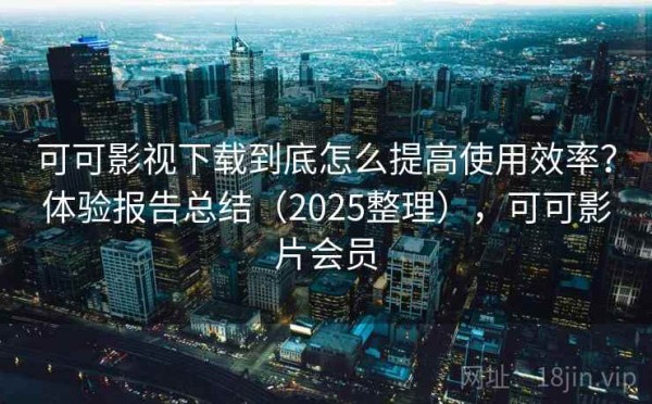 可可影视下载到底怎么提高使用效率？体验报告总结（2025整理），可可影片会员
