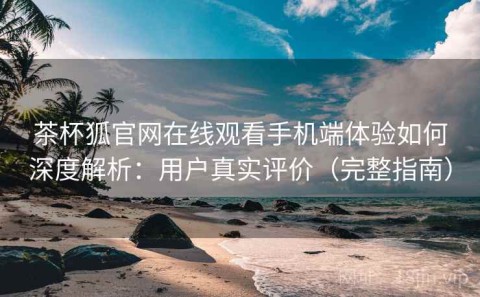 茶杯狐官网在线观看手机端体验如何深度解析：用户真实评价（完整指南）