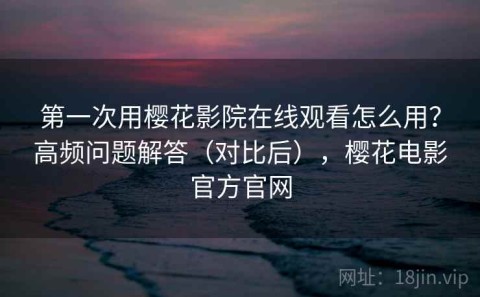 第一次用樱花影院在线观看怎么用？高频问题解答（对比后），樱花电影官方官网