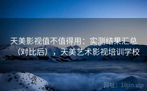 天美影视值不值得用：实测结果汇总（对比后），天美艺术影视培训学校