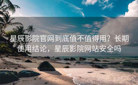 星辰影院官网到底值不值得用？长期使用结论，星辰影院网站安全吗