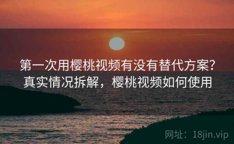 第一次用樱桃视频有没有替代方案？真实情况拆解，樱桃视频如何使用