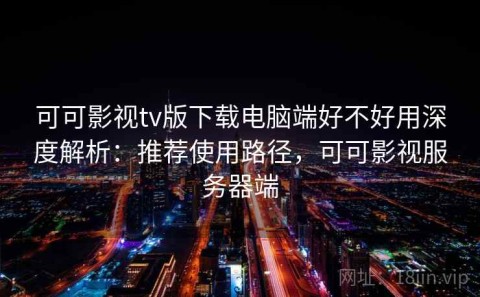 可可影视tv版下载电脑端好不好用深度解析：推荐使用路径，可可影视服务器端