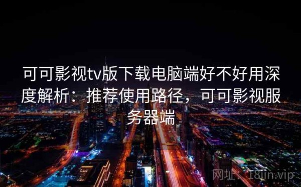 可可影视tv版下载电脑端好不好用深度解析：推荐使用路径，可可影视服务器端