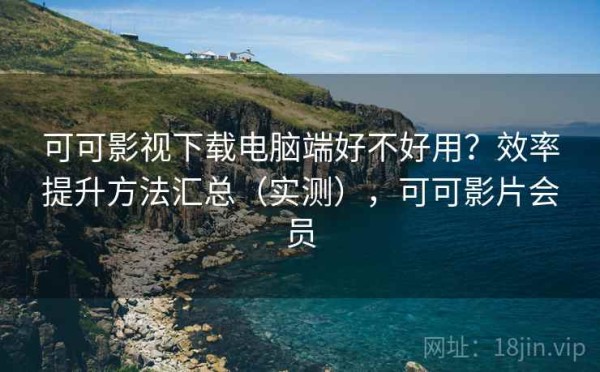可可影视下载电脑端好不好用？效率提升方法汇总（实测），可可影片会员