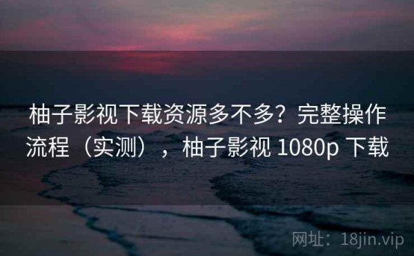 柚子影视下载资源多不多？完整操作流程（实测），柚子影视 1080p 下载