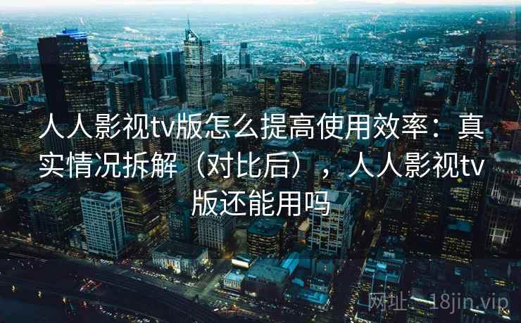 人人影视tv版怎么提高使用效率:真实情况拆解(对比后),人人影视tv版还能用吗 人人影视tv版怎么提高使用效率:真实情况拆解(对比后),人人影视tv版还能用吗