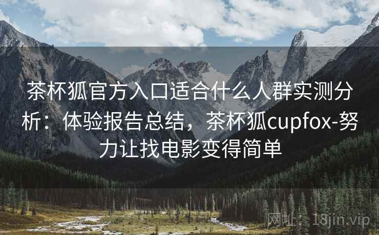 茶杯狐官方入口适合什么人群实测分析：体验报告总结，茶杯狐cupfox-努力让找电影变得简单