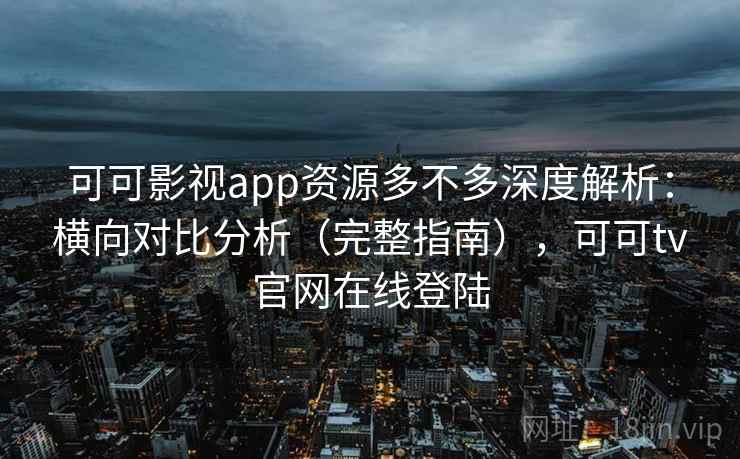 可可影视app资源多不多深度解析：横向对比分析（完整指南），可可tv官网在线登陆